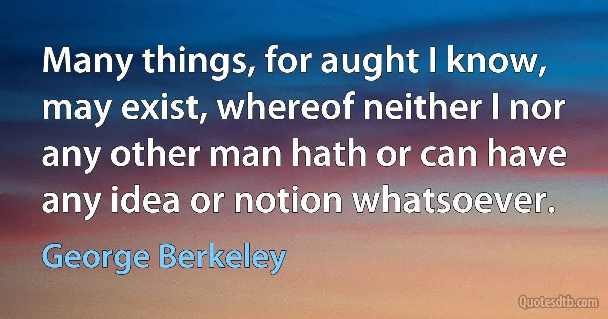 Many things, for aught I know, may exist, whereof neither I nor any other man hath or can have any idea or notion whatsoever. (George Berkeley)