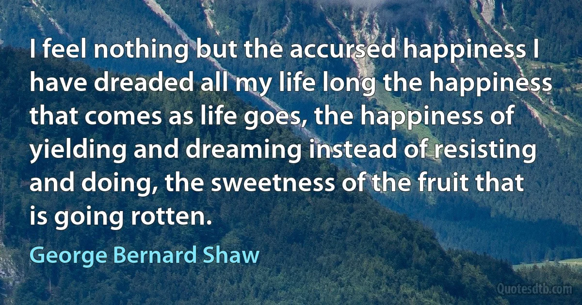 I feel nothing but the accursed happiness I have dreaded all my life long the happiness that comes as life goes, the happiness of yielding and dreaming instead of resisting and doing, the sweetness of the fruit that is going rotten. (George Bernard Shaw)