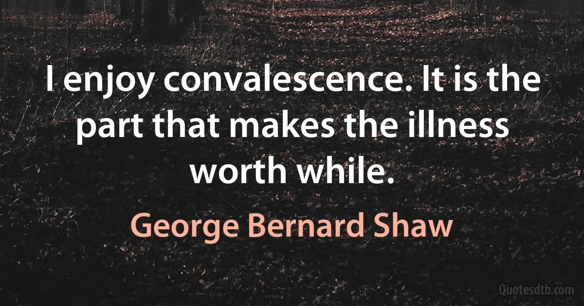 I enjoy convalescence. It is the part that makes the illness worth while. (George Bernard Shaw)