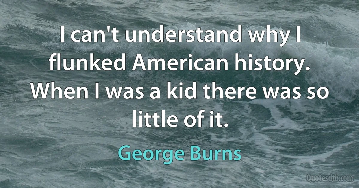 I can't understand why I flunked American history. When I was a kid there was so little of it. (George Burns)