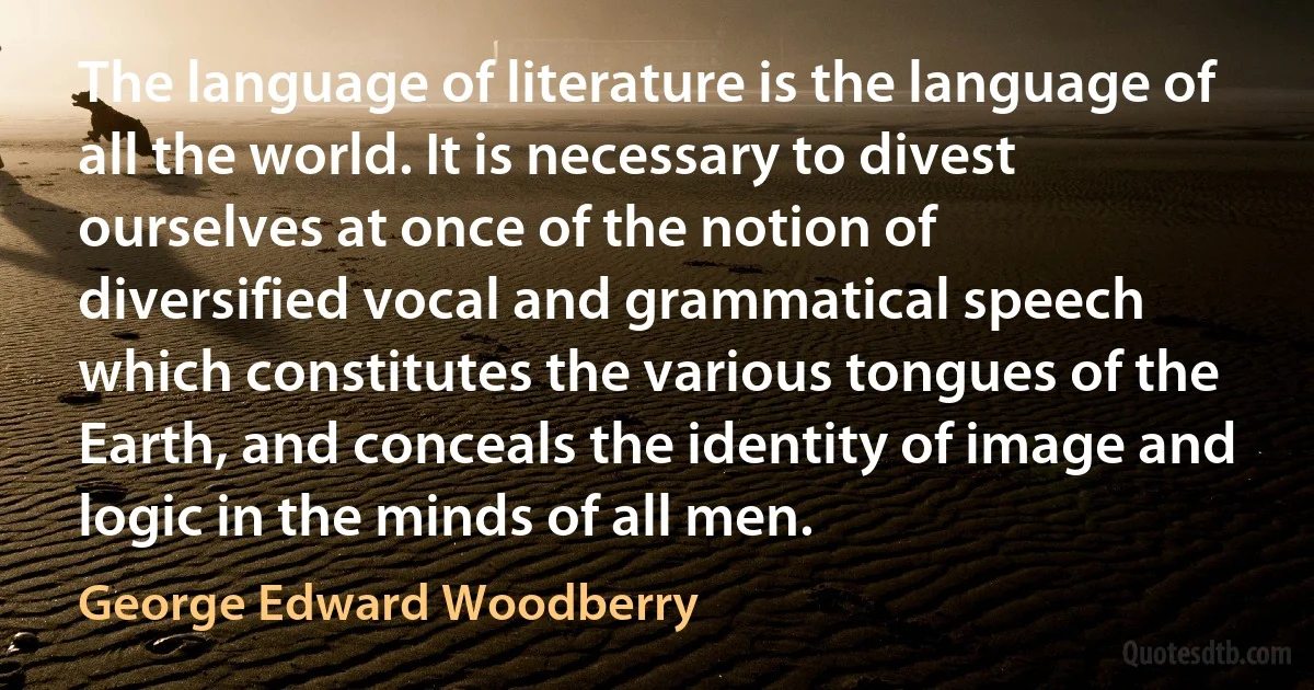 The language of literature is the language of all the world. It is necessary to divest ourselves at once of the notion of diversified vocal and grammatical speech which constitutes the various tongues of the Earth, and conceals the identity of image and logic in the minds of all men. (George Edward Woodberry)