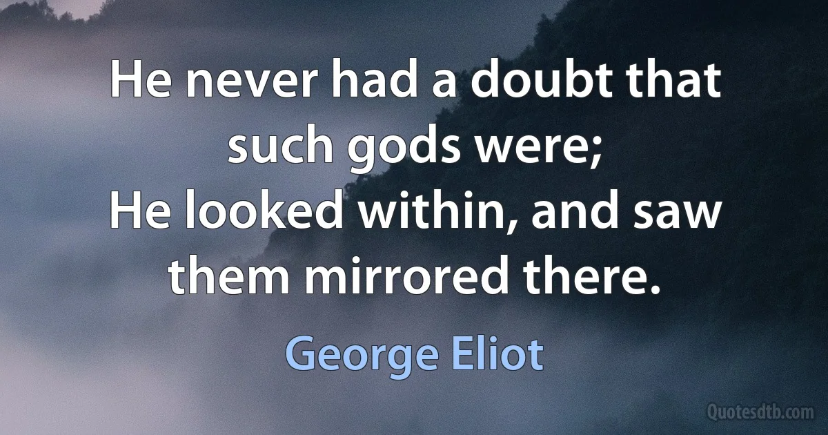 He never had a doubt that such gods were;
He looked within, and saw them mirrored there. (George Eliot)