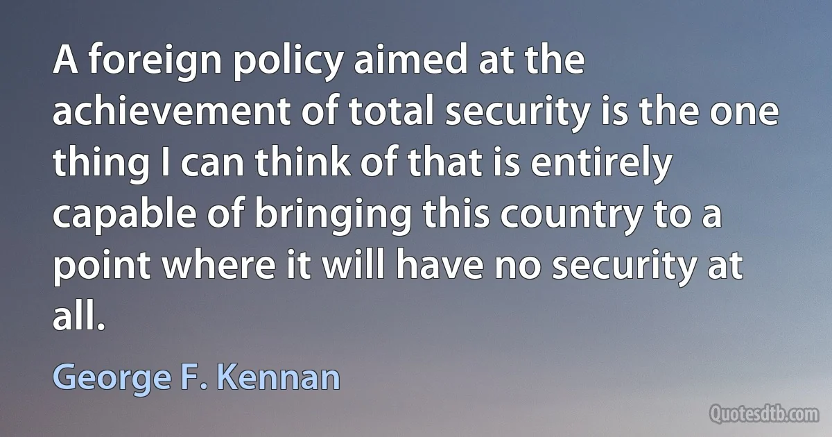 A foreign policy aimed at the achievement of total security is the one thing I can think of that is entirely capable of bringing this country to a point where it will have no security at all. (George F. Kennan)