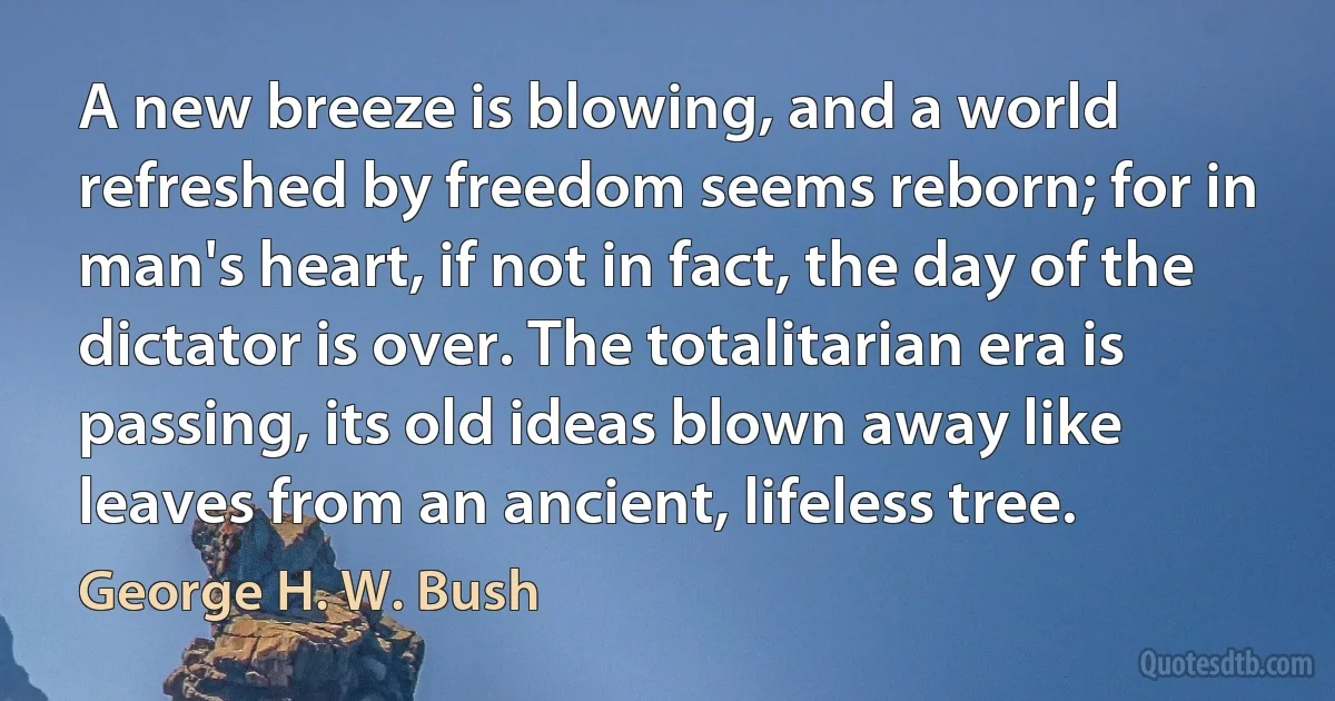 A new breeze is blowing, and a world refreshed by freedom seems reborn; for in man's heart, if not in fact, the day of the dictator is over. The totalitarian era is passing, its old ideas blown away like leaves from an ancient, lifeless tree. (George H. W. Bush)