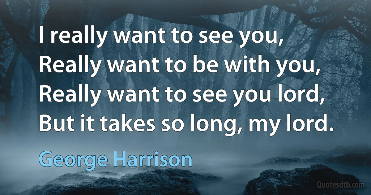 I really want to see you,
Really want to be with you,
Really want to see you lord,
But it takes so long, my lord. (George Harrison)