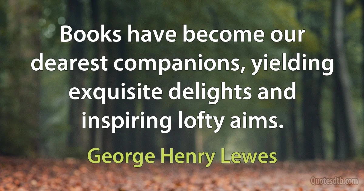 Books have become our dearest companions, yielding exquisite delights and inspiring lofty aims. (George Henry Lewes)