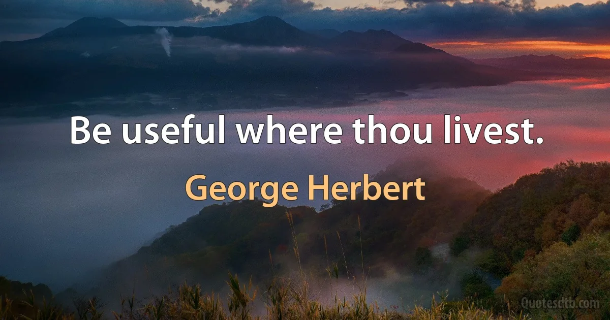 Be useful where thou livest. (George Herbert)