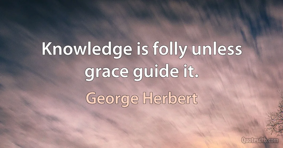 Knowledge is folly unless grace guide it. (George Herbert)