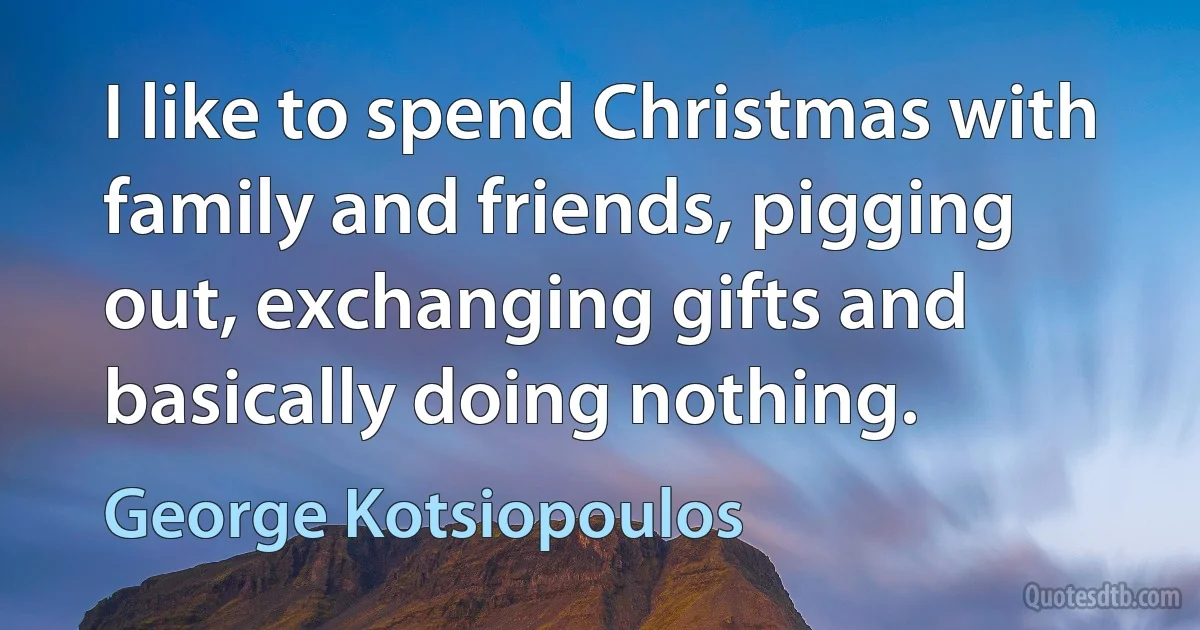 I like to spend Christmas with family and friends, pigging out, exchanging gifts and basically doing nothing. (George Kotsiopoulos)