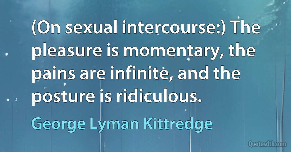 (On sexual intercourse:) The pleasure is momentary, the pains are infinite, and the posture is ridiculous. (George Lyman Kittredge)