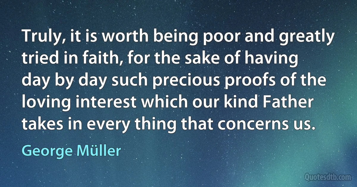 Truly, it is worth being poor and greatly tried in faith, for the sake of having day by day such precious proofs of the loving interest which our kind Father takes in every thing that concerns us. (George Müller)