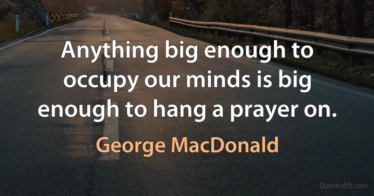 Anything big enough to occupy our minds is big enough to hang a prayer on. (George MacDonald)