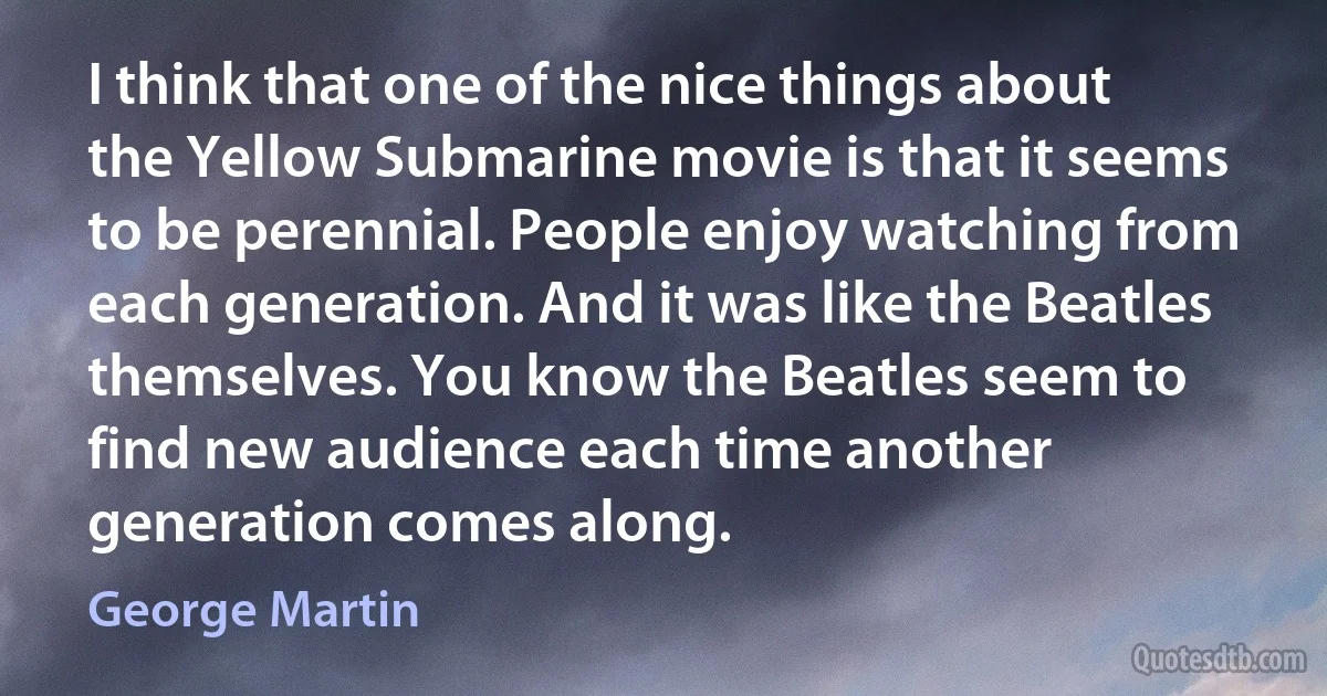 I think that one of the nice things about the Yellow Submarine movie is that it seems to be perennial. People enjoy watching from each generation. And it was like the Beatles themselves. You know the Beatles seem to find new audience each time another generation comes along. (George Martin)