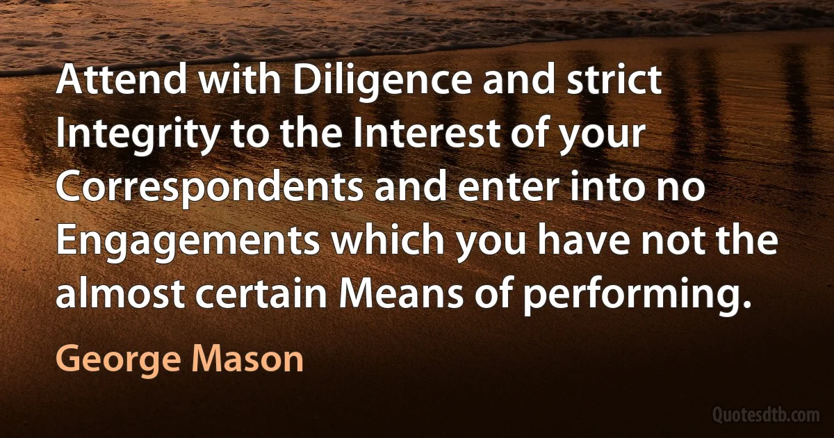 Attend with Diligence and strict Integrity to the Interest of your Correspondents and enter into no Engagements which you have not the almost certain Means of performing. (George Mason)