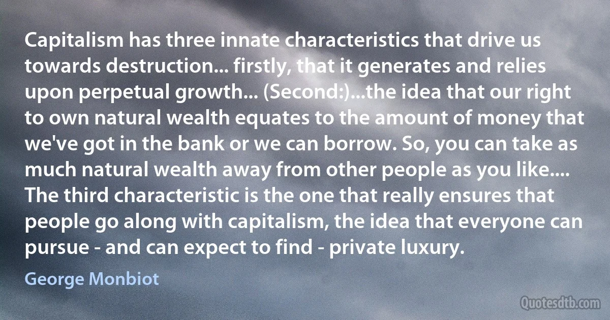 Capitalism has three innate characteristics that drive us towards destruction... firstly, that it generates and relies upon perpetual growth... (Second:)...the idea that our right to own natural wealth equates to the amount of money that we've got in the bank or we can borrow. So, you can take as much natural wealth away from other people as you like.... The third characteristic is the one that really ensures that people go along with capitalism, the idea that everyone can pursue - and can expect to find - private luxury. (George Monbiot)