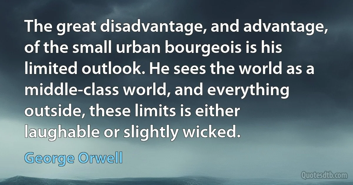 The great disadvantage, and advantage, of the small urban bourgeois is his limited outlook. He sees the world as a middle-class world, and everything outside, these limits is either laughable or slightly wicked. (George Orwell)