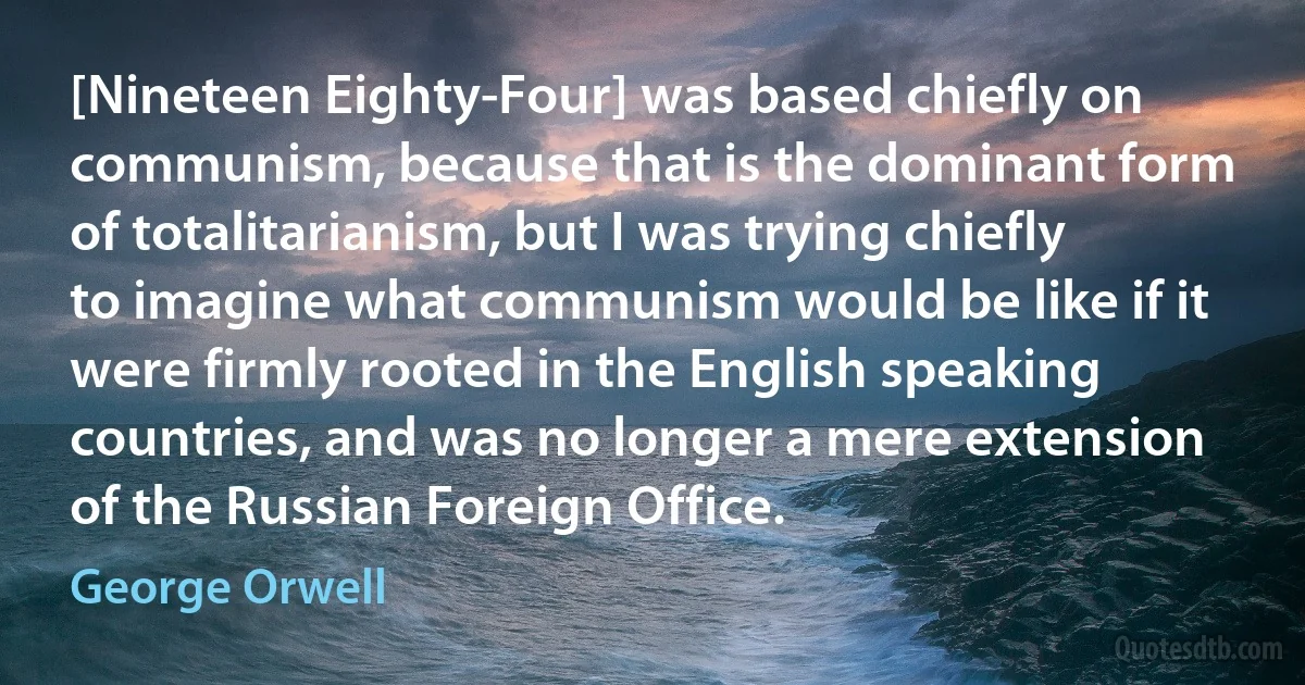 [Nineteen Eighty-Four] was based chiefly on communism, because that is the dominant form of totalitarianism, but I was trying chiefly to imagine what communism would be like if it were firmly rooted in the English speaking countries, and was no longer a mere extension of the Russian Foreign Office. (George Orwell)