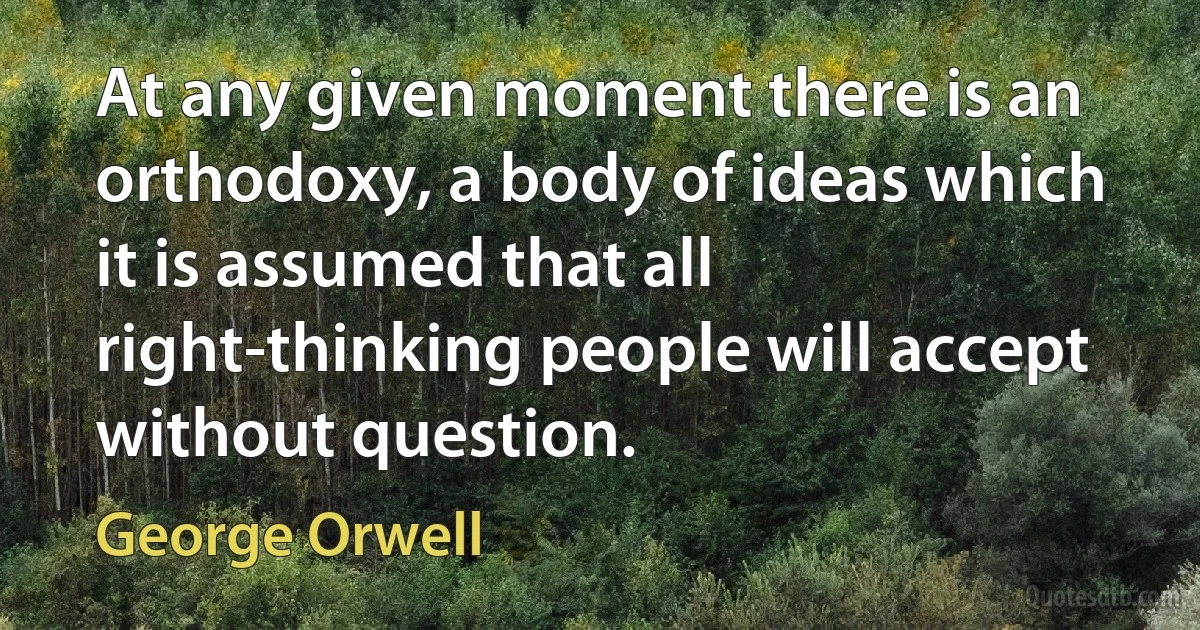 At any given moment there is an orthodoxy, a body of ideas which it is assumed that all right-thinking people will accept without question. (George Orwell)