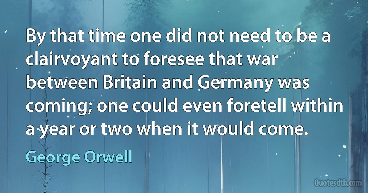 By that time one did not need to be a clairvoyant to foresee that war between Britain and Germany was coming; one could even foretell within a year or two when it would come. (George Orwell)