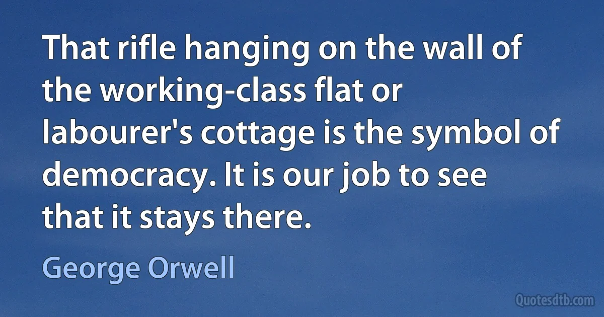 That rifle hanging on the wall of the working-class flat or labourer's cottage is the symbol of democracy. It is our job to see that it stays there. (George Orwell)