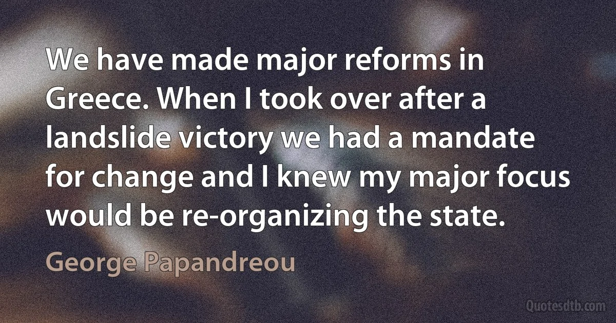 We have made major reforms in Greece. When I took over after a landslide victory we had a mandate for change and I knew my major focus would be re-organizing the state. (George Papandreou)