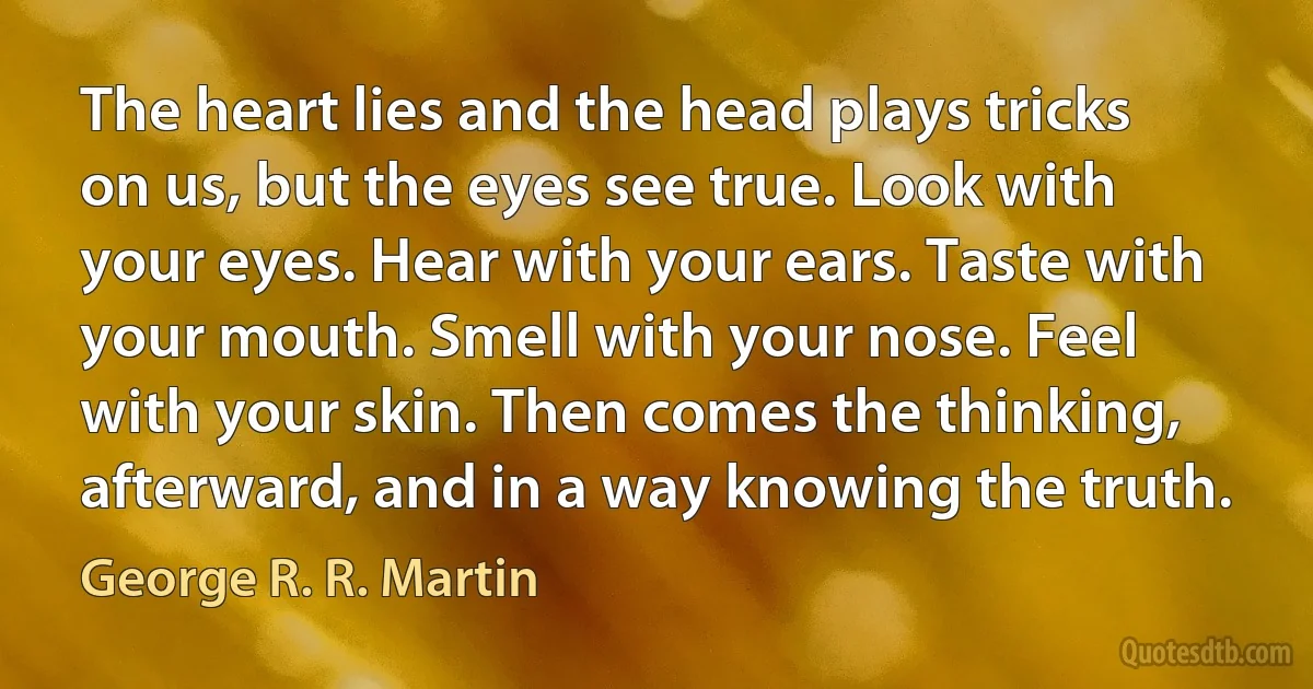 The heart lies and the head plays tricks on us, but the eyes see true. Look with your eyes. Hear with your ears. Taste with your mouth. Smell with your nose. Feel with your skin. Then comes the thinking, afterward, and in a way knowing the truth. (George R. R. Martin)