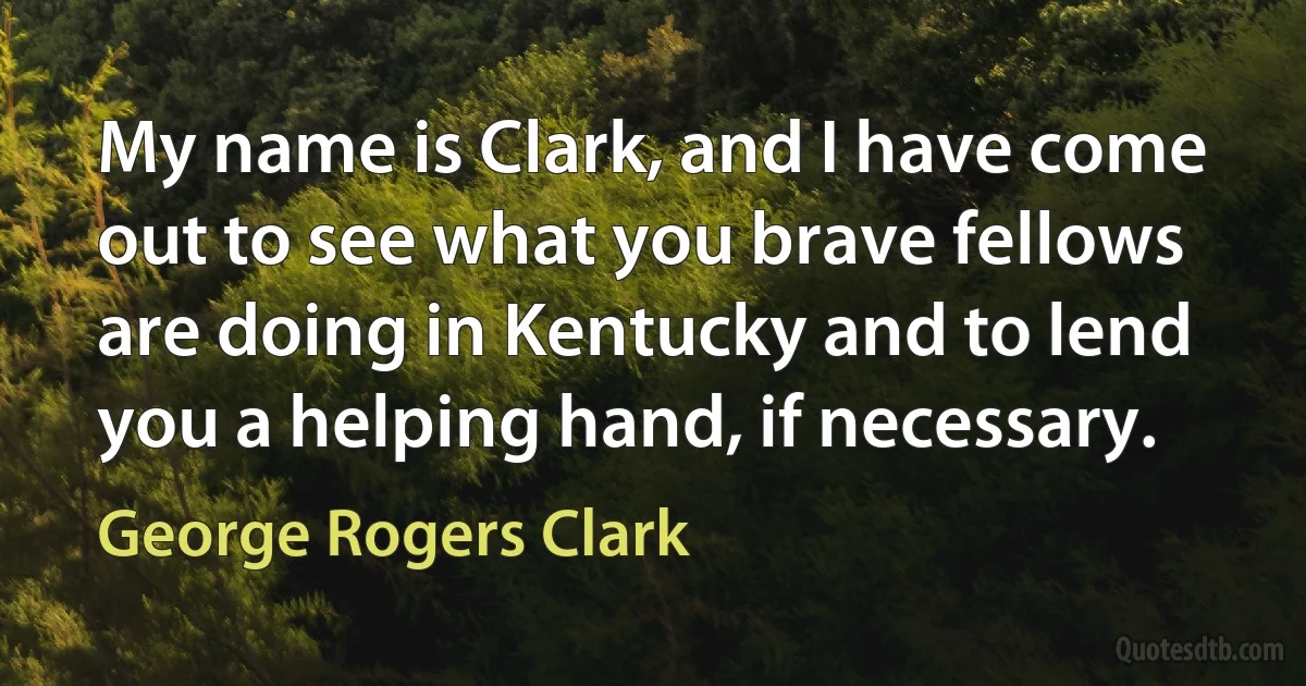 My name is Clark, and I have come out to see what you brave fellows are doing in Kentucky and to lend you a helping hand, if necessary. (George Rogers Clark)