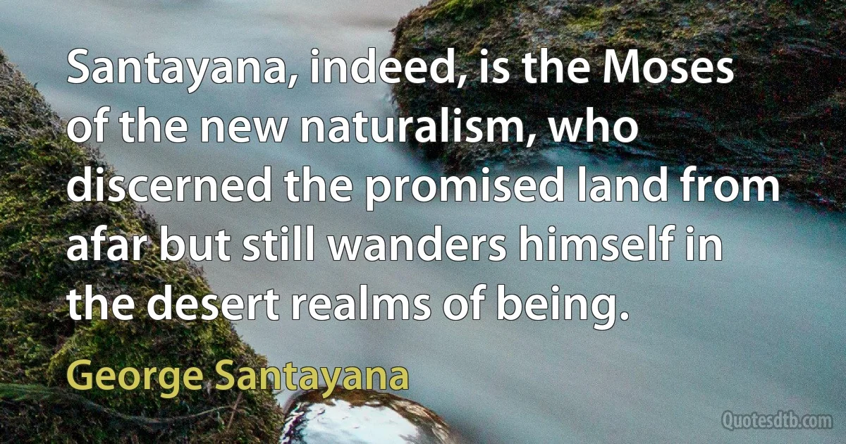 Santayana, indeed, is the Moses of the new naturalism, who discerned the promised land from afar but still wanders himself in the desert realms of being. (George Santayana)