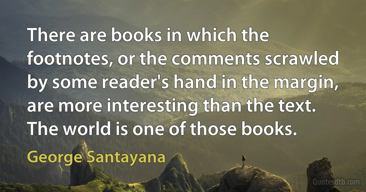 There are books in which the footnotes, or the comments scrawled by some reader's hand in the margin, are more interesting than the text. The world is one of those books. (George Santayana)