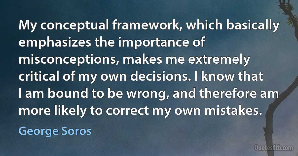 My conceptual framework, which basically emphasizes the importance of misconceptions, makes me extremely critical of my own decisions. I know that I am bound to be wrong, and therefore am more likely to correct my own mistakes. (George Soros)