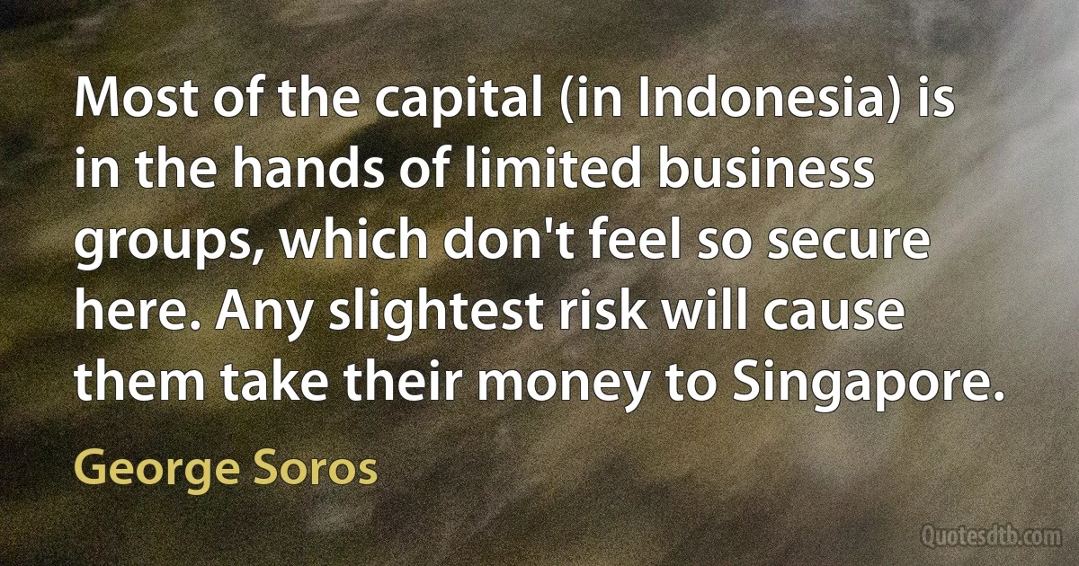 Most of the capital (in Indonesia) is in the hands of limited business groups, which don't feel so secure here. Any slightest risk will cause them take their money to Singapore. (George Soros)