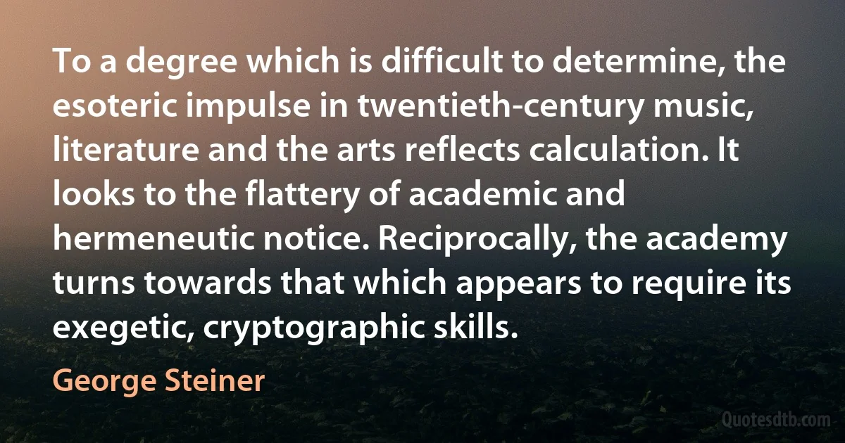 To a degree which is difficult to determine, the esoteric impulse in twentieth-century music, literature and the arts reflects calculation. It looks to the flattery of academic and hermeneutic notice. Reciprocally, the academy turns towards that which appears to require its exegetic, cryptographic skills. (George Steiner)