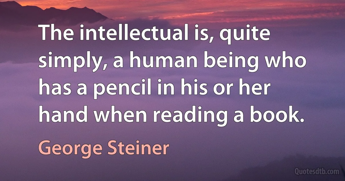 The intellectual is, quite simply, a human being who has a pencil in his or her hand when reading a book. (George Steiner)