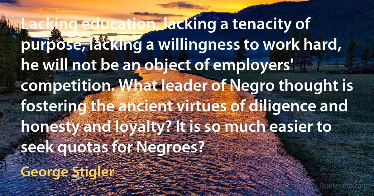 Lacking education, lacking a tenacity of purpose, lacking a willingness to work hard, he will not be an object of employers' competition. What leader of Negro thought is fostering the ancient virtues of diligence and honesty and loyalty? It is so much easier to seek quotas for Negroes? (George Stigler)