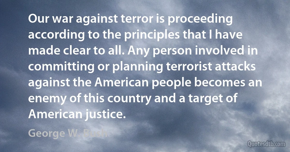 Our war against terror is proceeding according to the principles that I have made clear to all. Any person involved in committing or planning terrorist attacks against the American people becomes an enemy of this country and a target of American justice. (George W. Bush)