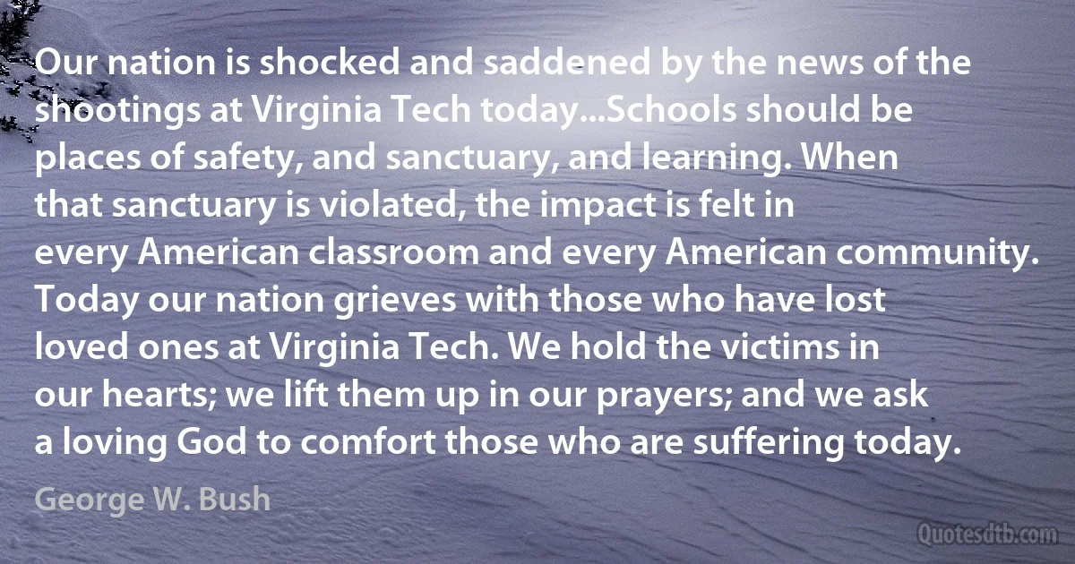 Our nation is shocked and saddened by the news of the shootings at Virginia Tech today...Schools should be places of safety, and sanctuary, and learning. When that sanctuary is violated, the impact is felt in every American classroom and every American community. Today our nation grieves with those who have lost loved ones at Virginia Tech. We hold the victims in our hearts; we lift them up in our prayers; and we ask a loving God to comfort those who are suffering today. (George W. Bush)