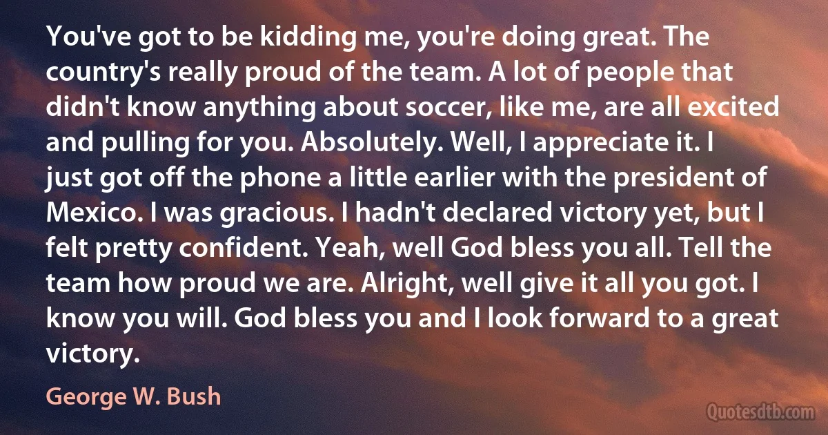 You've got to be kidding me, you're doing great. The country's really proud of the team. A lot of people that didn't know anything about soccer, like me, are all excited and pulling for you. Absolutely. Well, I appreciate it. I just got off the phone a little earlier with the president of Mexico. I was gracious. I hadn't declared victory yet, but I felt pretty confident. Yeah, well God bless you all. Tell the team how proud we are. Alright, well give it all you got. I know you will. God bless you and I look forward to a great victory. (George W. Bush)