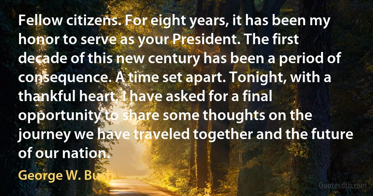 Fellow citizens. For eight years, it has been my honor to serve as your President. The first decade of this new century has been a period of consequence. A time set apart. Tonight, with a thankful heart, I have asked for a final opportunity to share some thoughts on the journey we have traveled together and the future of our nation. (George W. Bush)