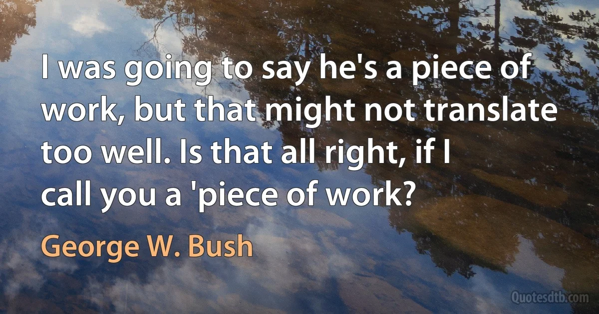 I was going to say he's a piece of work, but that might not translate too well. Is that all right, if I call you a 'piece of work? (George W. Bush)