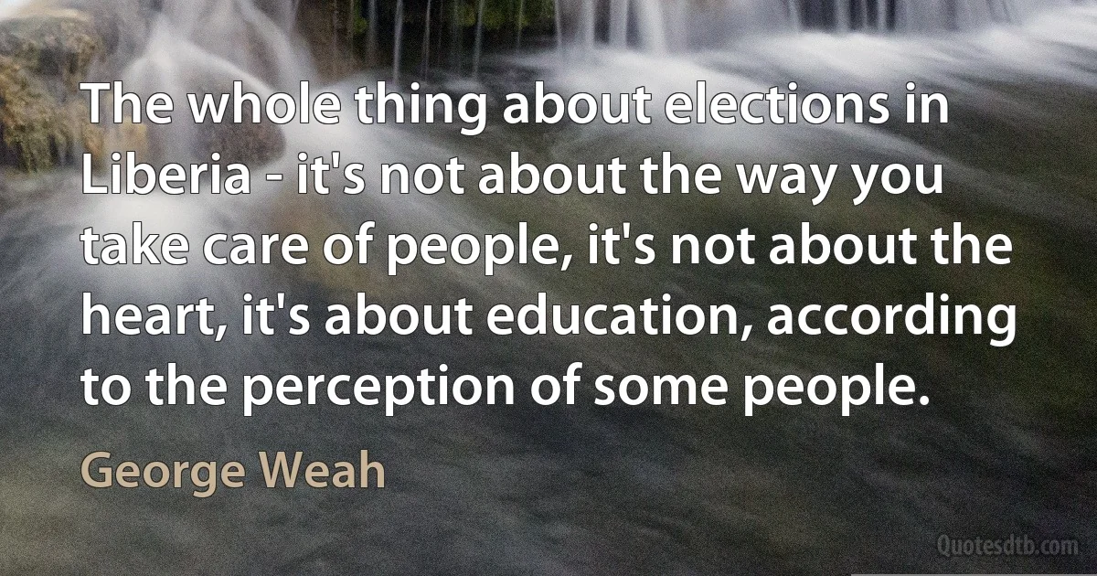 The whole thing about elections in Liberia - it's not about the way you take care of people, it's not about the heart, it's about education, according to the perception of some people. (George Weah)