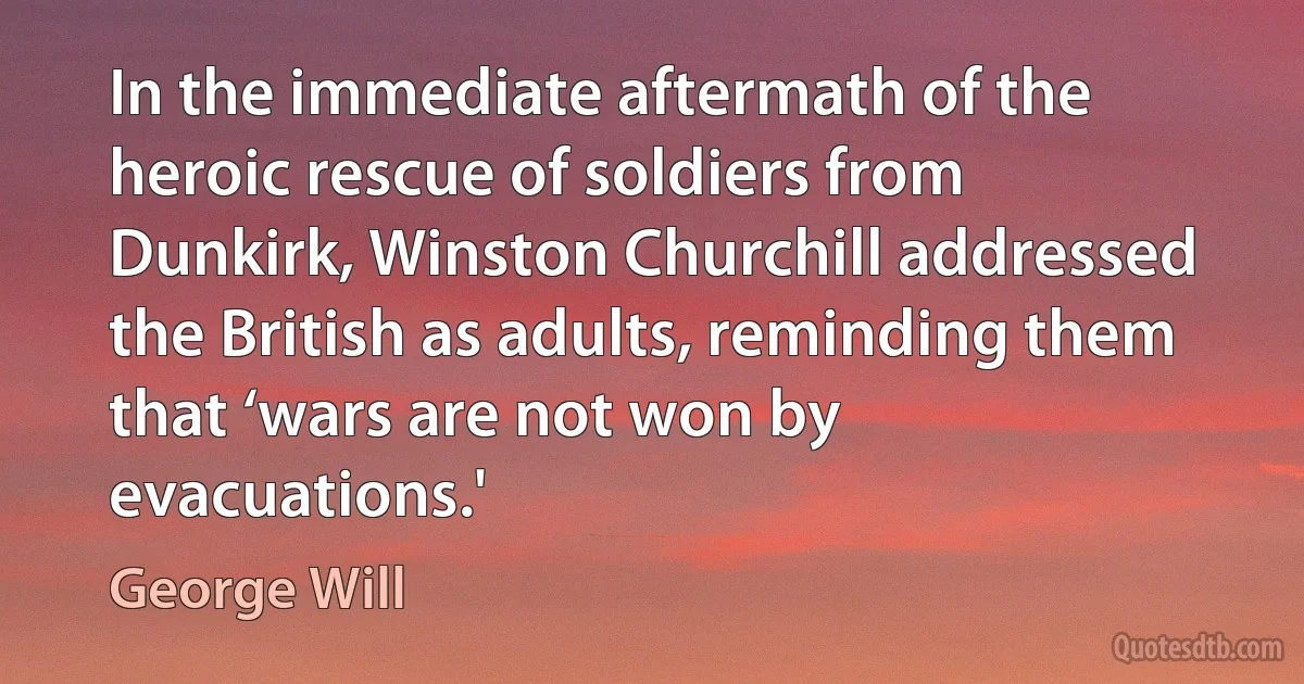 In the immediate aftermath of the heroic rescue of soldiers from Dunkirk, Winston Churchill addressed the British as adults, reminding them that ‘wars are not won by evacuations.' (George Will)