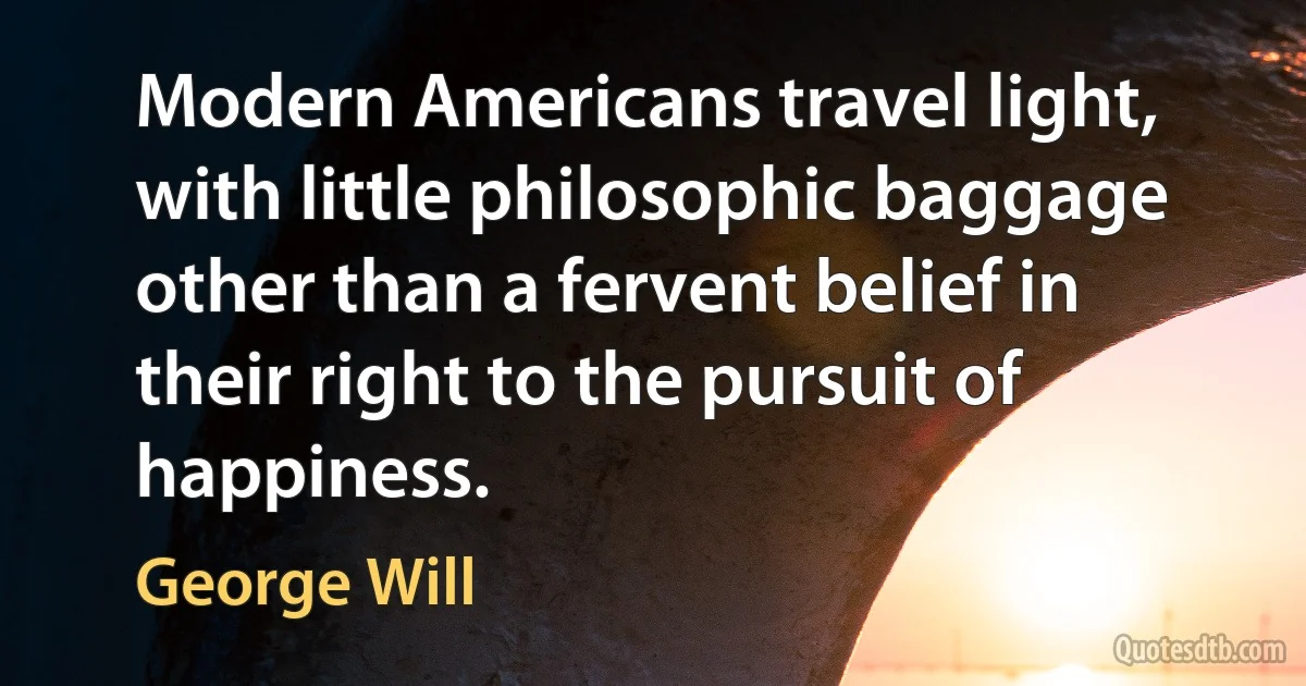 Modern Americans travel light, with little philosophic baggage other than a fervent belief in their right to the pursuit of happiness. (George Will)