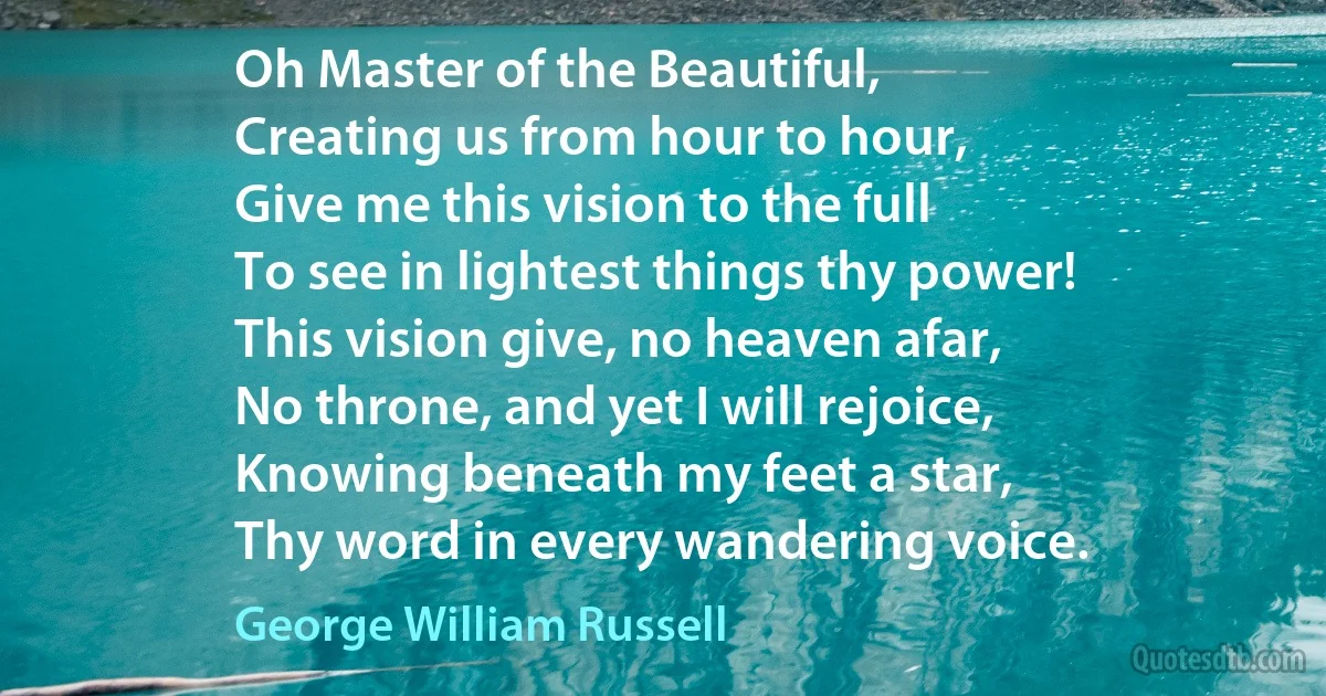 Oh Master of the Beautiful,
Creating us from hour to hour,
Give me this vision to the full
To see in lightest things thy power!
This vision give, no heaven afar,
No throne, and yet I will rejoice,
Knowing beneath my feet a star,
Thy word in every wandering voice. (George William Russell)