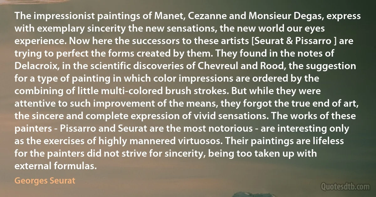 The impressionist paintings of Manet, Cezanne and Monsieur Degas, express with exemplary sincerity the new sensations, the new world our eyes experience. Now here the successors to these artists [Seurat & Pissarro ] are trying to perfect the forms created by them. They found in the notes of Delacroix, in the scientific discoveries of Chevreul and Rood, the suggestion for a type of painting in which color impressions are ordered by the combining of little multi-colored brush strokes. But while they were attentive to such improvement of the means, they forgot the true end of art, the sincere and complete expression of vivid sensations. The works of these painters - Pissarro and Seurat are the most notorious - are interesting only as the exercises of highly mannered virtuosos. Their paintings are lifeless for the painters did not strive for sincerity, being too taken up with external formulas. (Georges Seurat)