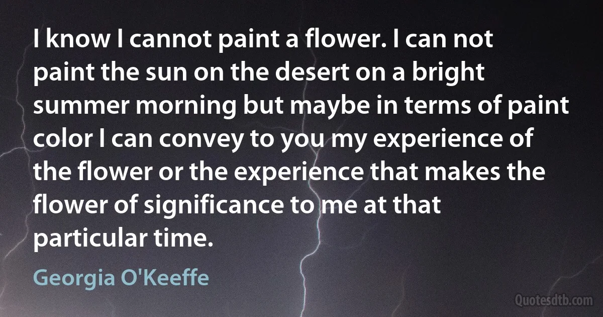 I know I cannot paint a flower. I can not paint the sun on the desert on a bright summer morning but maybe in terms of paint color I can convey to you my experience of the flower or the experience that makes the flower of significance to me at that particular time. (Georgia O'Keeffe)