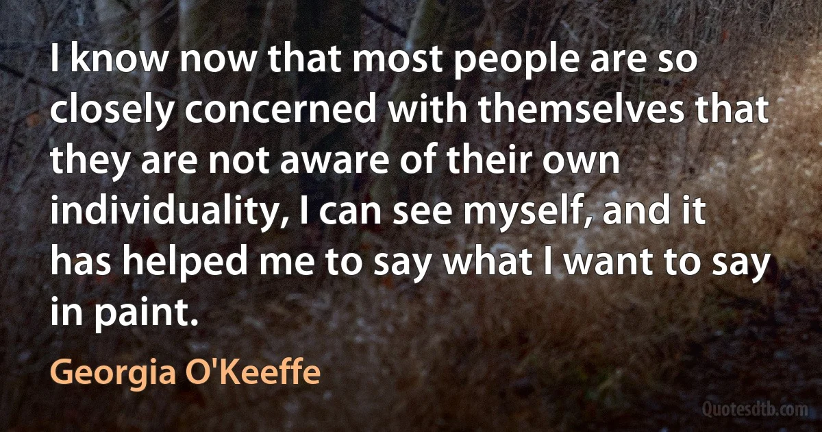 I know now that most people are so closely concerned with themselves that they are not aware of their own individuality, I can see myself, and it has helped me to say what I want to say in paint. (Georgia O'Keeffe)