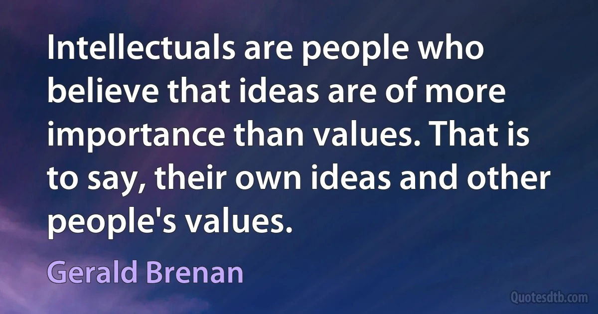 Intellectuals are people who believe that ideas are of more importance than values. That is to say, their own ideas and other people's values. (Gerald Brenan)