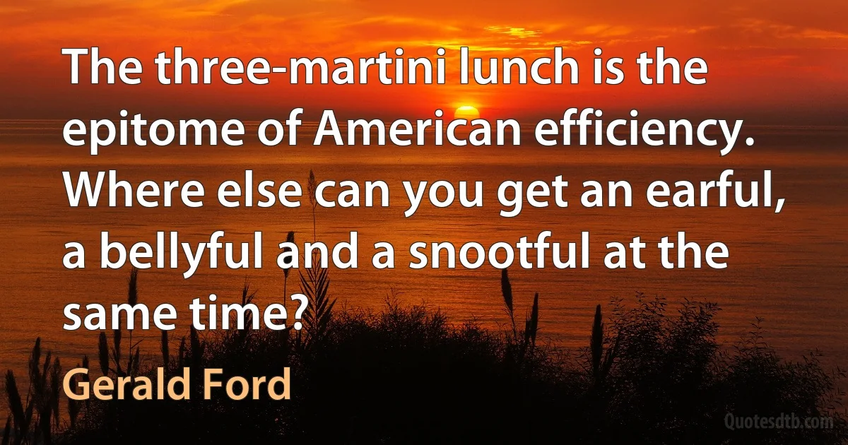 The three-martini lunch is the epitome of American efficiency. Where else can you get an earful, a bellyful and a snootful at the same time? (Gerald Ford)