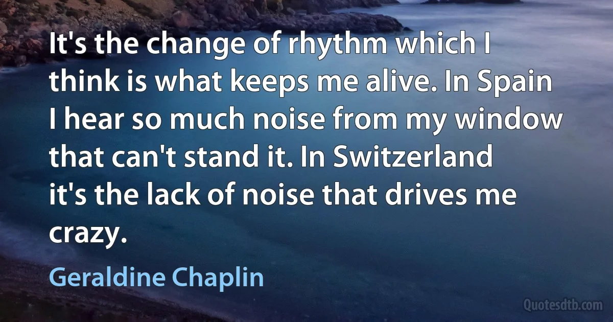 It's the change of rhythm which I think is what keeps me alive. In Spain I hear so much noise from my window that can't stand it. In Switzerland it's the lack of noise that drives me crazy. (Geraldine Chaplin)