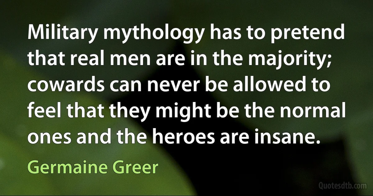 Military mythology has to pretend that real men are in the majority; cowards can never be allowed to feel that they might be the normal ones and the heroes are insane. (Germaine Greer)